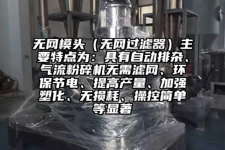 无网模头（无网过滤器）主要特点为：具有自动排杂、气流粉碎机无需滤网、环保节电、提高产量、加强塑化、无损耗、操控简单等显著